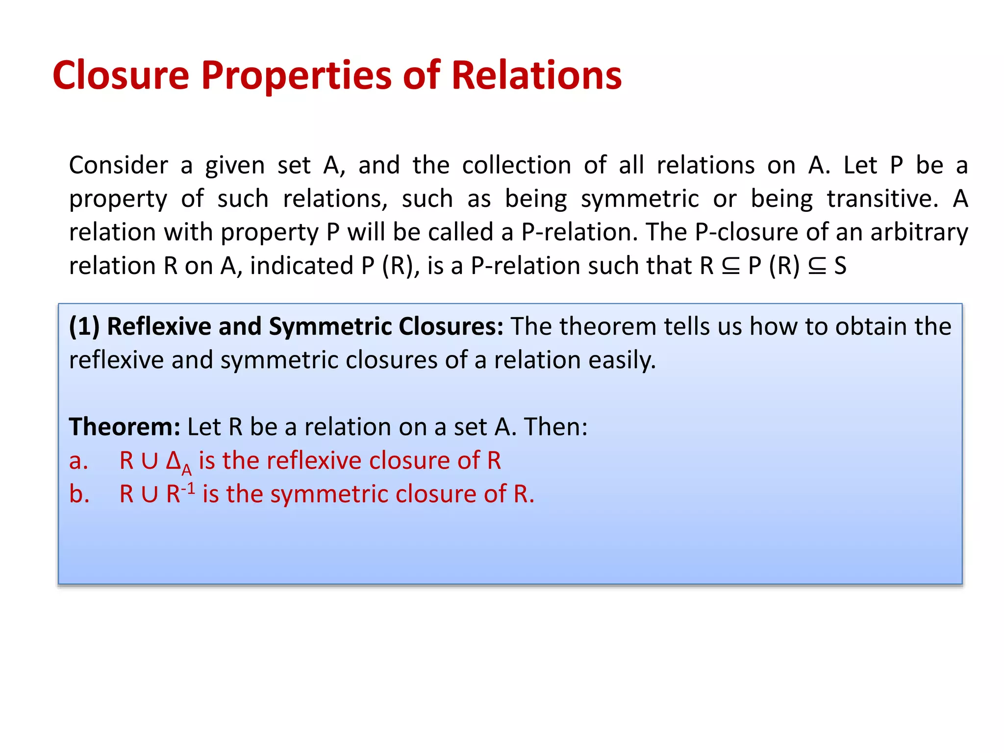 Consider a given set A, and the collection of all relations on A. Let P be a
property of such relations, such as being symmetric or being transitive. A
relation with property P will be called a P-relation. The P-closure of an arbitrary
relation R on A, indicated P (R), is a P-relation such that R ⊆ P (R) ⊆ S
Closure Properties of Relations
(1) Reflexive and Symmetric Closures: The theorem tells us how to obtain the
reflexive and symmetric closures of a relation easily.
Theorem: Let R be a relation on a set A. Then:
a. R ∪ ∆A is the reflexive closure of R
b. R ∪ R-1 is the symmetric closure of R.
 