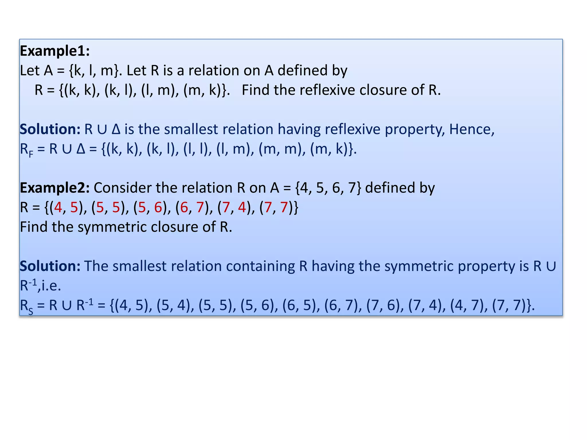 Example1:
Let A = {k, l, m}. Let R is a relation on A defined by
R = {(k, k), (k, l), (l, m), (m, k)}. Find the reflexive closure of R.
Solution: R ∪ ∆ is the smallest relation having reflexive property, Hence,
RF = R ∪ ∆ = {(k, k), (k, l), (l, l), (l, m), (m, m), (m, k)}.
Example2: Consider the relation R on A = {4, 5, 6, 7} defined by
R = {(4, 5), (5, 5), (5, 6), (6, 7), (7, 4), (7, 7)}
Find the symmetric closure of R.
Solution: The smallest relation containing R having the symmetric property is R ∪
R-1,i.e.
RS = R ∪ R-1 = {(4, 5), (5, 4), (5, 5), (5, 6), (6, 5), (6, 7), (7, 6), (7, 4), (4, 7), (7, 7)}.
 