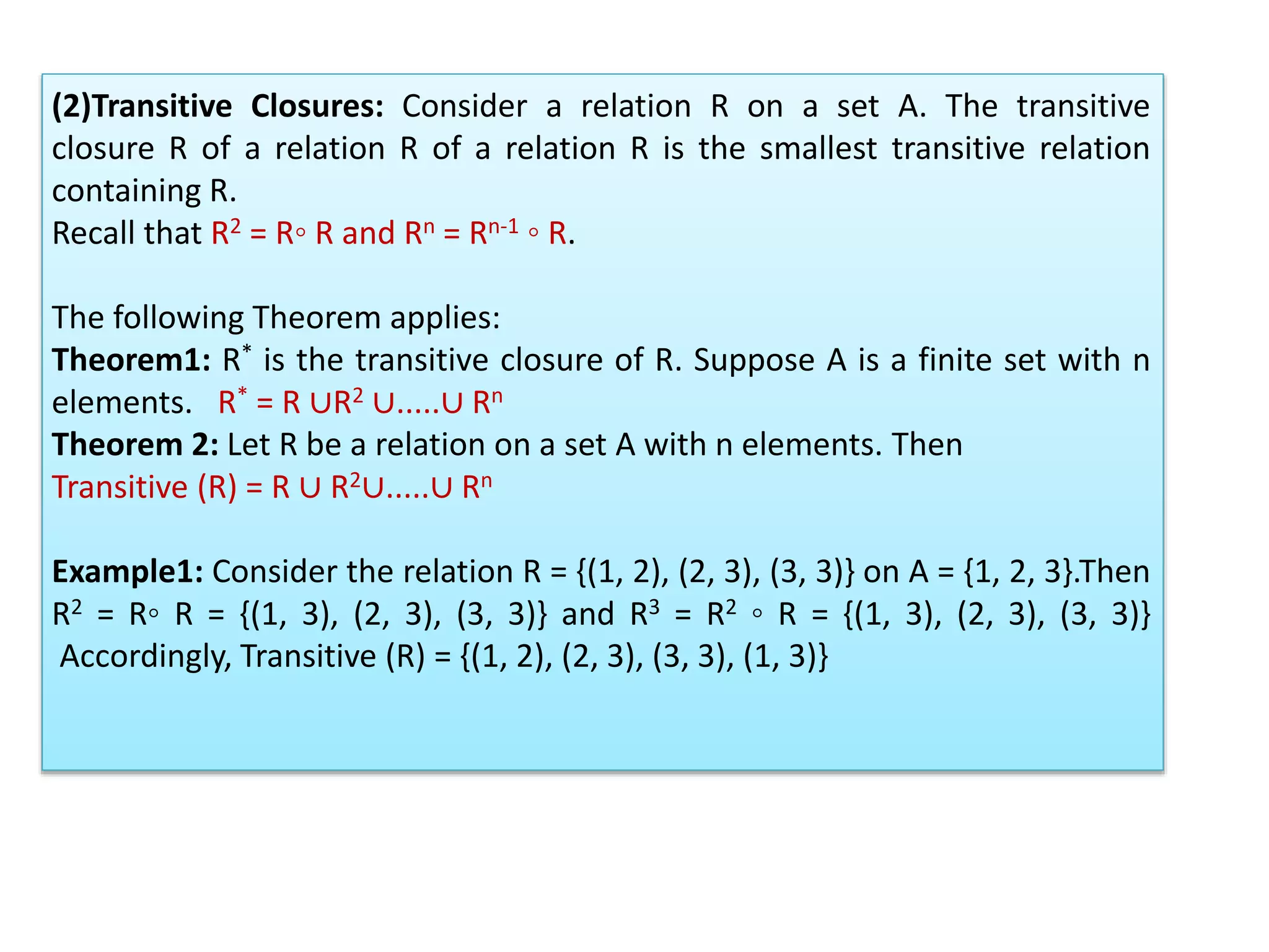 (2)Transitive Closures: Consider a relation R on a set A. The transitive
closure R of a relation R of a relation R is the smallest transitive relation
containing R.
Recall that R2 = R◦ R and Rn = Rn-1 ◦ R.
The following Theorem applies:
Theorem1: R* is the transitive closure of R. Suppose A is a finite set with n
elements. R* = R ∪R2 ∪.....∪ Rn
Theorem 2: Let R be a relation on a set A with n elements. Then
Transitive (R) = R ∪ R2∪.....∪ Rn
Example1: Consider the relation R = {(1, 2), (2, 3), (3, 3)} on A = {1, 2, 3}.Then
R2 = R◦ R = {(1, 3), (2, 3), (3, 3)} and R3 = R2 ◦ R = {(1, 3), (2, 3), (3, 3)}
Accordingly, Transitive (R) = {(1, 2), (2, 3), (3, 3), (1, 3)}
 
