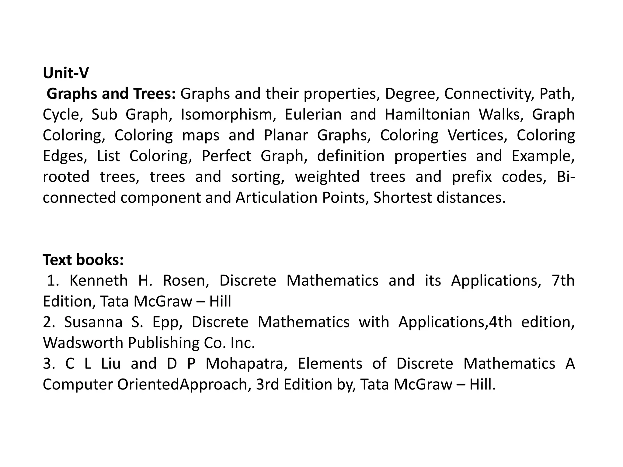 Unit-V
Graphs and Trees: Graphs and their properties, Degree, Connectivity, Path,
Cycle, Sub Graph, Isomorphism, Eulerian and Hamiltonian Walks, Graph
Coloring, Coloring maps and Planar Graphs, Coloring Vertices, Coloring
Edges, List Coloring, Perfect Graph, definition properties and Example,
rooted trees, trees and sorting, weighted trees and prefix codes, Bi-
connected component and Articulation Points, Shortest distances.
Text books:
1. Kenneth H. Rosen, Discrete Mathematics and its Applications, 7th
Edition, Tata McGraw – Hill
2. Susanna S. Epp, Discrete Mathematics with Applications,4th edition,
Wadsworth Publishing Co. Inc.
3. C L Liu and D P Mohapatra, Elements of Discrete Mathematics A
Computer OrientedApproach, 3rd Edition by, Tata McGraw – Hill.
 