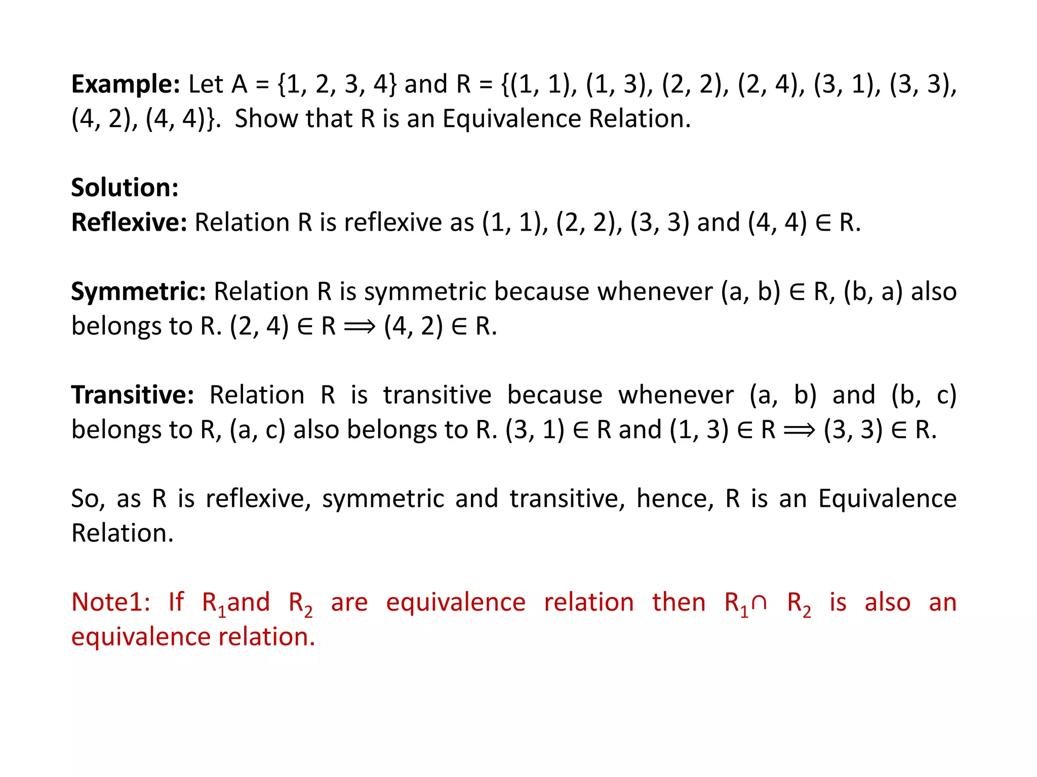 Example: Let A = {1, 2, 3, 4} and R = {(1, 1), (1, 3), (2, 2), (2, 4), (3, 1), (3, 3),
(4, 2), (4, 4)}. Show that R is an Equivalence Relation.
Solution:
Reflexive: Relation R is reflexive as (1, 1), (2, 2), (3, 3) and (4, 4) ∈ R.
Symmetric: Relation R is symmetric because whenever (a, b) ∈ R, (b, a) also
belongs to R. (2, 4) ∈ R ⟹ (4, 2) ∈ R.
Transitive: Relation R is transitive because whenever (a, b) and (b, c)
belongs to R, (a, c) also belongs to R. (3, 1) ∈ R and (1, 3) ∈ R ⟹ (3, 3) ∈ R.
So, as R is reflexive, symmetric and transitive, hence, R is an Equivalence
Relation.
Note1: If R1and R2 are equivalence relation then R1∩ R2 is also an
equivalence relation.
 