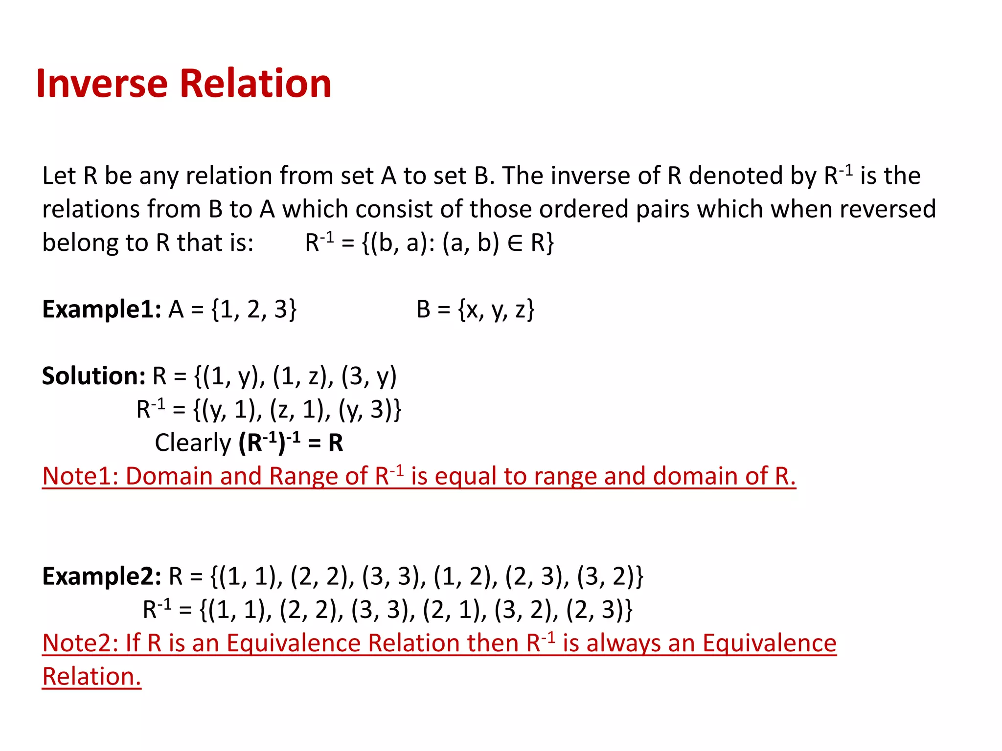 Let R be any relation from set A to set B. The inverse of R denoted by R-1 is the
relations from B to A which consist of those ordered pairs which when reversed
belong to R that is: R-1 = {(b, a): (a, b) ∈ R}
Example1: A = {1, 2, 3} B = {x, y, z}
Solution: R = {(1, y), (1, z), (3, y)
R-1 = {(y, 1), (z, 1), (y, 3)}
Clearly (R-1)-1 = R
Note1: Domain and Range of R-1 is equal to range and domain of R.
Example2: R = {(1, 1), (2, 2), (3, 3), (1, 2), (2, 3), (3, 2)}
R-1 = {(1, 1), (2, 2), (3, 3), (2, 1), (3, 2), (2, 3)}
Note2: If R is an Equivalence Relation then R-1 is always an Equivalence
Relation.
Inverse Relation
 