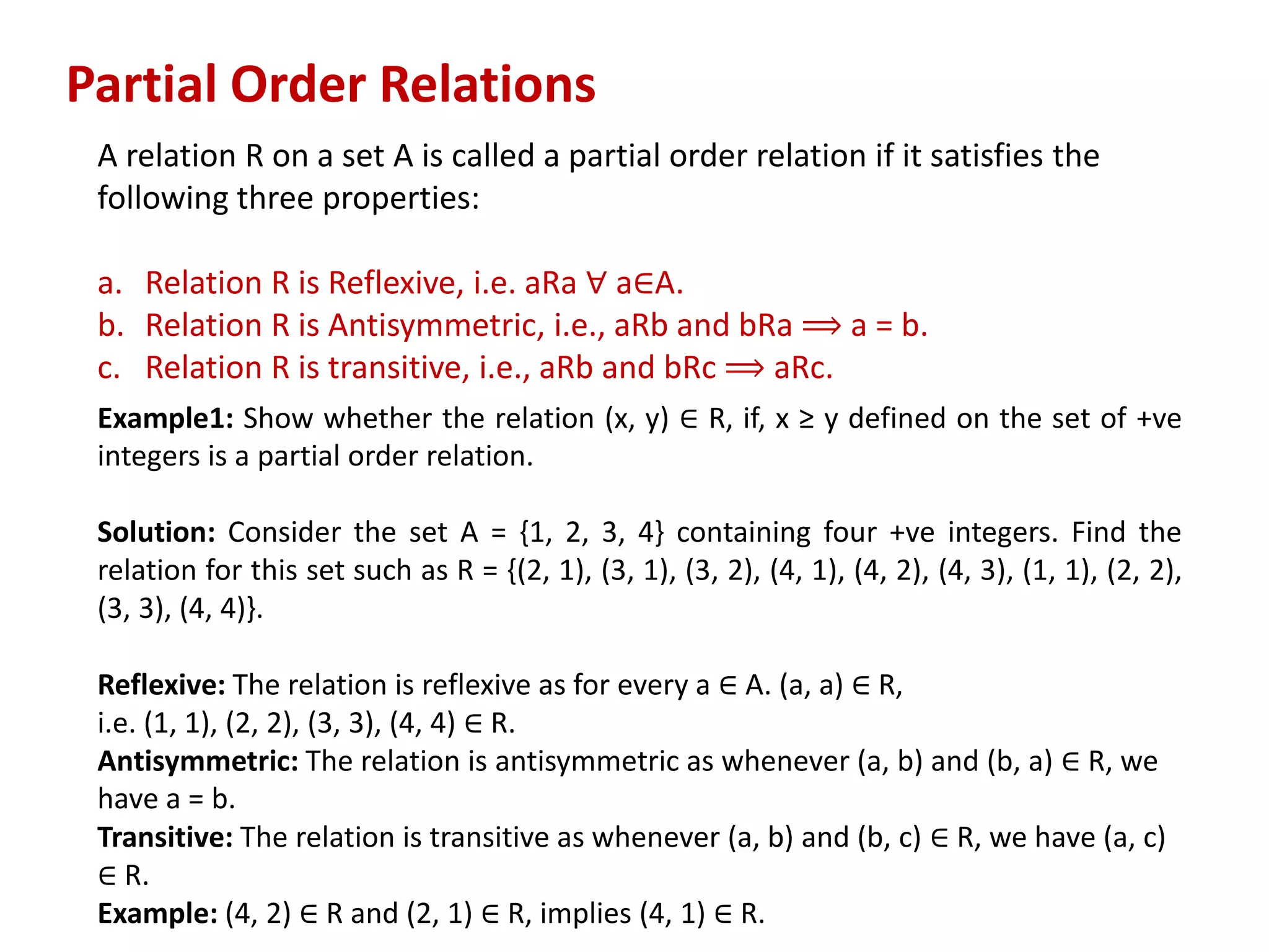Partial Order Relations
A relation R on a set A is called a partial order relation if it satisfies the
following three properties:
a. Relation R is Reflexive, i.e. aRa ∀ a∈A.
b. Relation R is Antisymmetric, i.e., aRb and bRa ⟹ a = b.
c. Relation R is transitive, i.e., aRb and bRc ⟹ aRc.
Example1: Show whether the relation (x, y) ∈ R, if, x ≥ y defined on the set of +ve
integers is a partial order relation.
Solution: Consider the set A = {1, 2, 3, 4} containing four +ve integers. Find the
relation for this set such as R = {(2, 1), (3, 1), (3, 2), (4, 1), (4, 2), (4, 3), (1, 1), (2, 2),
(3, 3), (4, 4)}.
Reflexive: The relation is reflexive as for every a ∈ A. (a, a) ∈ R,
i.e. (1, 1), (2, 2), (3, 3), (4, 4) ∈ R.
Antisymmetric: The relation is antisymmetric as whenever (a, b) and (b, a) ∈ R, we
have a = b.
Transitive: The relation is transitive as whenever (a, b) and (b, c) ∈ R, we have (a, c)
∈ R.
Example: (4, 2) ∈ R and (2, 1) ∈ R, implies (4, 1) ∈ R.
 
