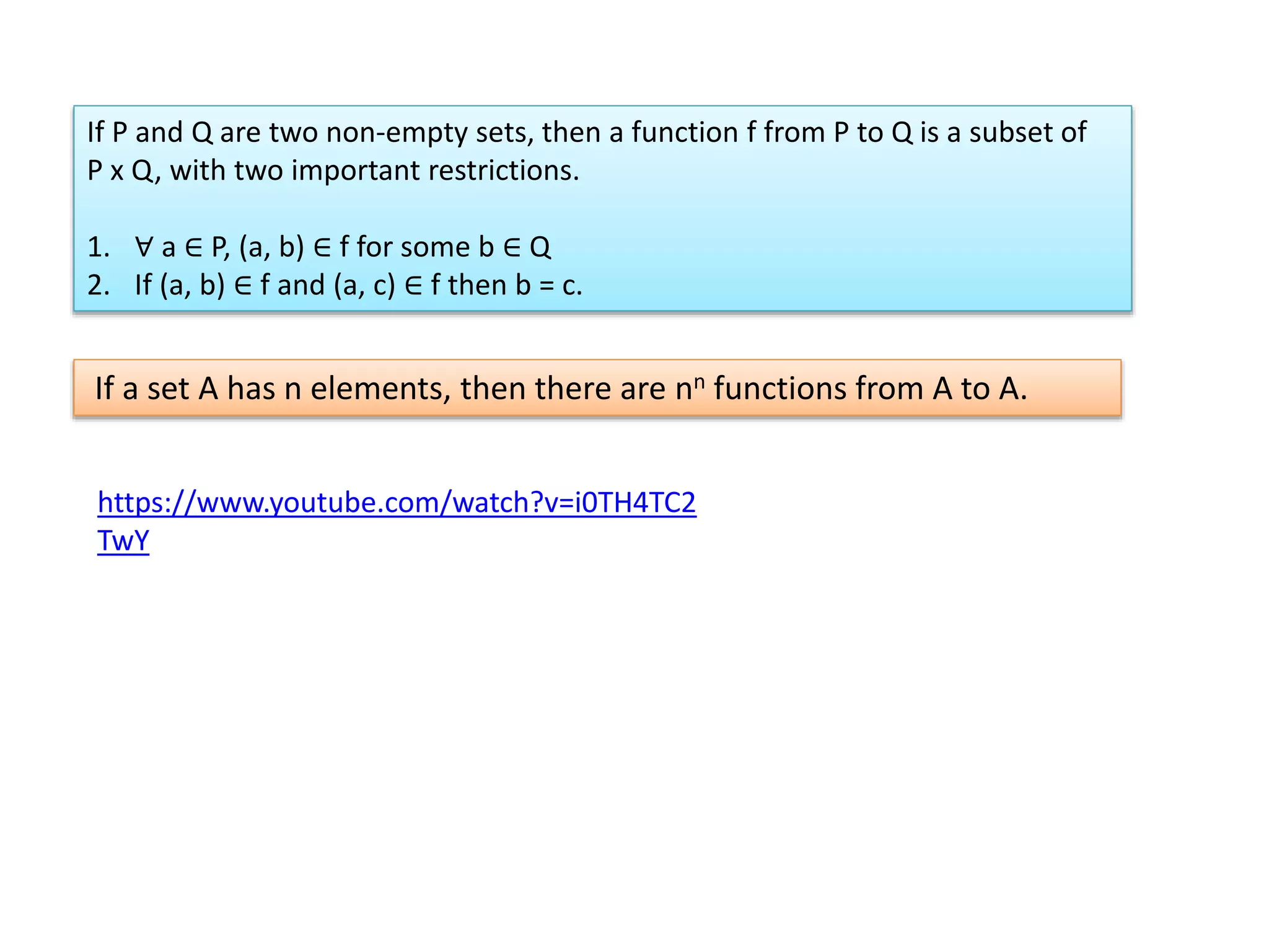If P and Q are two non-empty sets, then a function f from P to Q is a subset of
P x Q, with two important restrictions.
1. ∀ a ∈ P, (a, b) ∈ f for some b ∈ Q
2. If (a, b) ∈ f and (a, c) ∈ f then b = c.
If a set A has n elements, then there are nn functions from A to A.
https://www.youtube.com/watch?v=i0TH4TC2
TwY
 