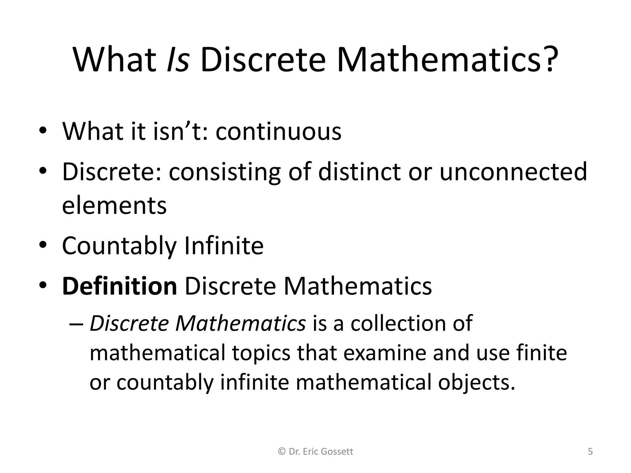 © Dr. Eric Gossett 5
What Is Discrete Mathematics?
• What it isn’t: continuous
• Discrete: consisting of distinct or unconnected
elements
• Countably Infinite
• Definition Discrete Mathematics
– Discrete Mathematics is a collection of
mathematical topics that examine and use finite
or countably infinite mathematical objects.
 