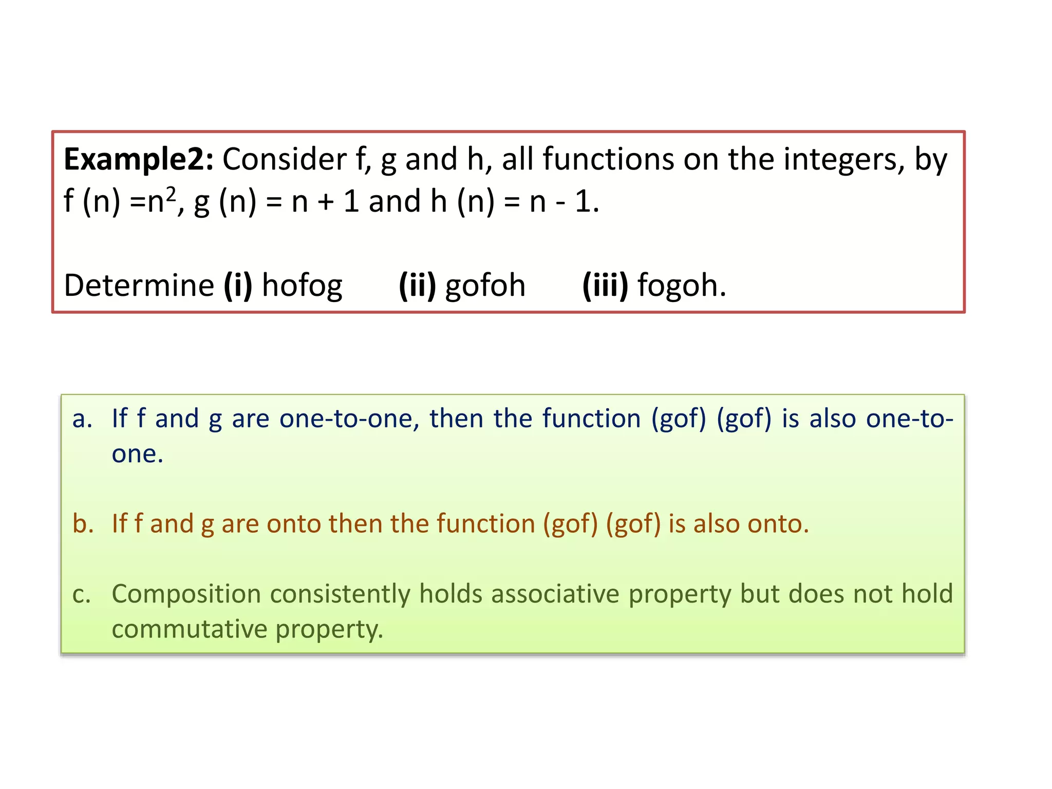 Example2: Consider f, g and h, all functions on the integers, by
f (n) =n2, g (n) = n + 1 and h (n) = n - 1.
Determine (i) hofog (ii) gofoh (iii) fogoh.
a. If f and g are one-to-one, then the function (gof) (gof) is also one-to-
one.
b. If f and g are onto then the function (gof) (gof) is also onto.
c. Composition consistently holds associative property but does not hold
commutative property.
 