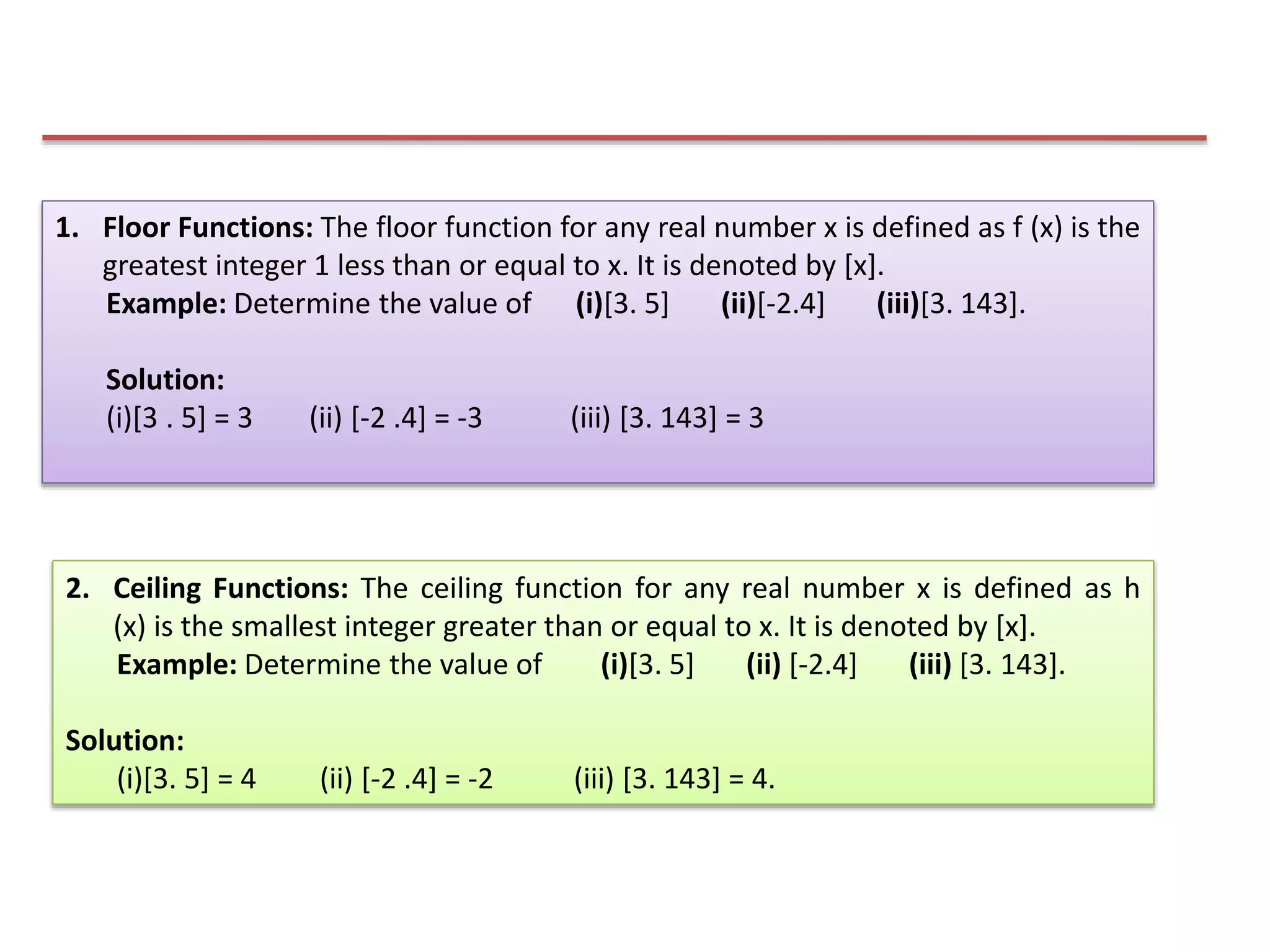 1. Floor Functions: The floor function for any real number x is defined as f (x) is the
greatest integer 1 less than or equal to x. It is denoted by [x].
Example: Determine the value of (i)[3. 5] (ii)[-2.4] (iii)[3. 143].
Solution:
(i)[3 . 5] = 3 (ii) [-2 .4] = -3 (iii) [3. 143] = 3
2. Ceiling Functions: The ceiling function for any real number x is defined as h
(x) is the smallest integer greater than or equal to x. It is denoted by [x].
Example: Determine the value of (i)[3. 5] (ii) [-2.4] (iii) [3. 143].
Solution:
(i)[3. 5] = 4 (ii) [-2 .4] = -2 (iii) [3. 143] = 4.
 