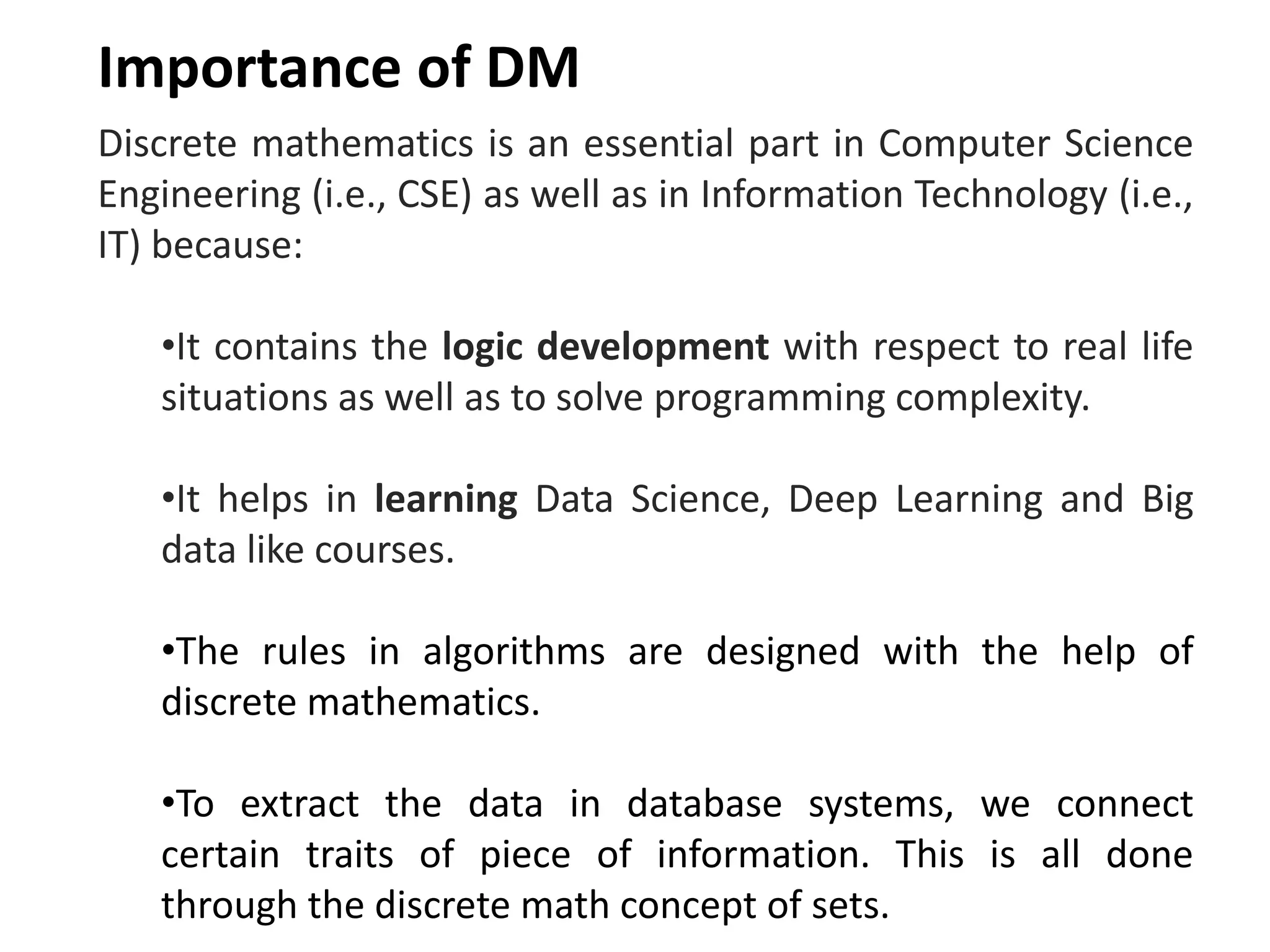 Discrete mathematics is an essential part in Computer Science
Engineering (i.e., CSE) as well as in Information Technology (i.e.,
IT) because:
•It contains the logic development with respect to real life
situations as well as to solve programming complexity.
•It helps in learning Data Science, Deep Learning and Big
data like courses.
•The rules in algorithms are designed with the help of
discrete mathematics.
•To extract the data in database systems, we connect
certain traits of piece of information. This is all done
through the discrete math concept of sets.
Importance of DM
 