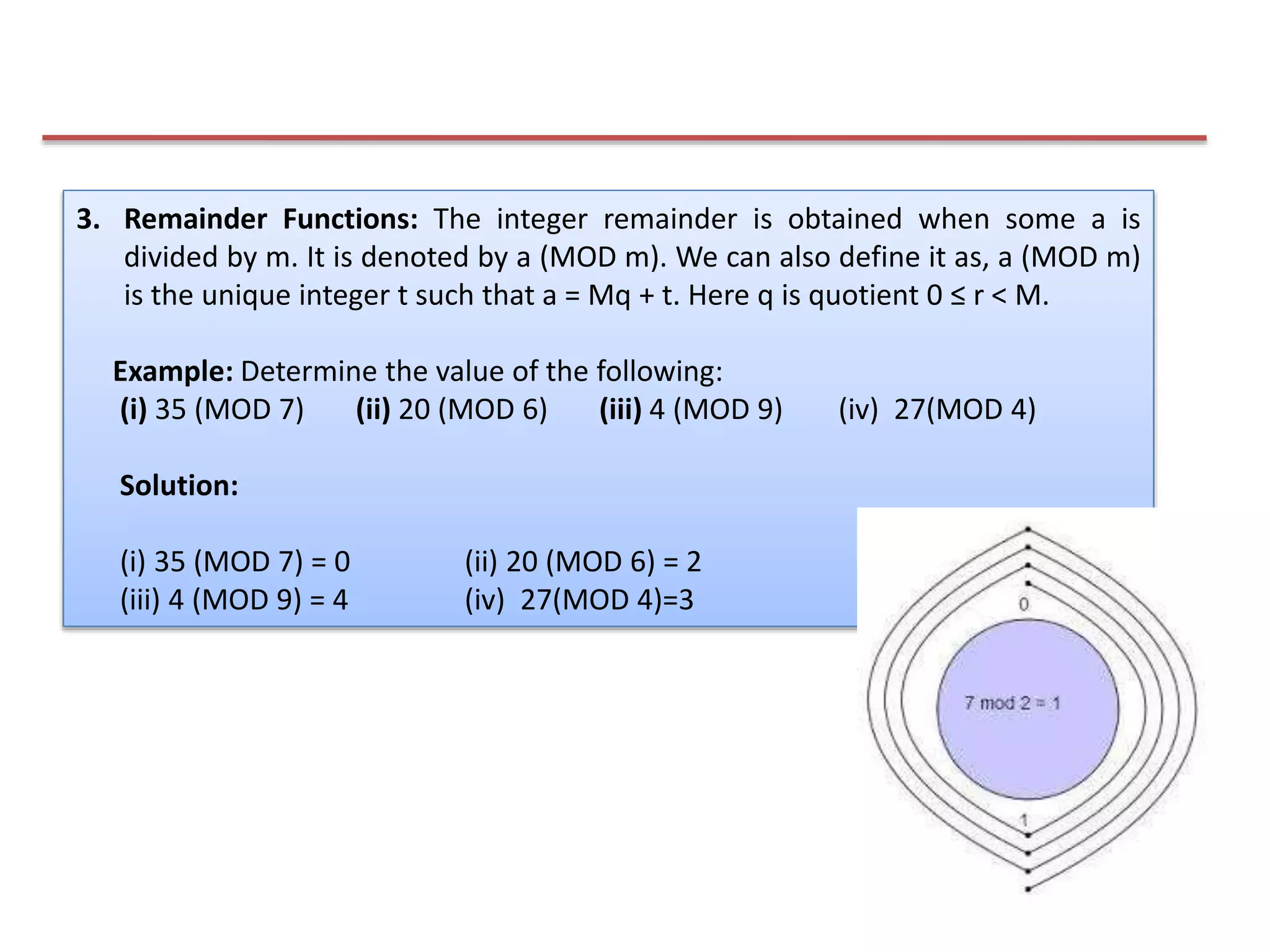 3. Remainder Functions: The integer remainder is obtained when some a is
divided by m. It is denoted by a (MOD m). We can also define it as, a (MOD m)
is the unique integer t such that a = Mq + t. Here q is quotient 0 ≤ r < M.
Example: Determine the value of the following:
(i) 35 (MOD 7) (ii) 20 (MOD 6) (iii) 4 (MOD 9) (iv) 27(MOD 4)
Solution:
(i) 35 (MOD 7) = 0 (ii) 20 (MOD 6) = 2
(iii) 4 (MOD 9) = 4 (iv) 27(MOD 4)=3
 
