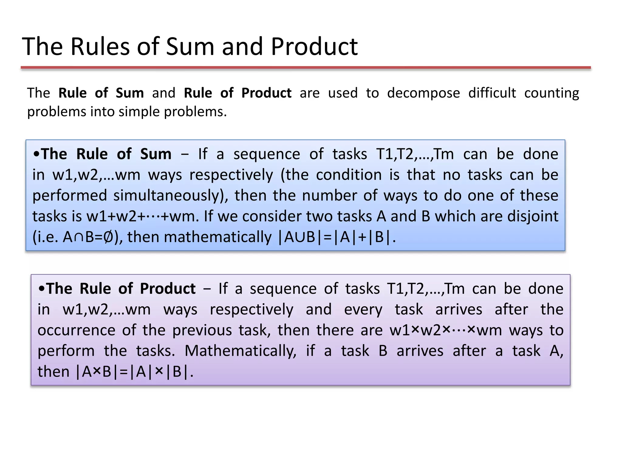 The Rule of Sum and Rule of Product are used to decompose difficult counting
problems into simple problems.
The Rules of Sum and Product
•The Rule of Product − If a sequence of tasks T1,T2,…,Tm can be done
in w1,w2,…wm ways respectively and every task arrives after the
occurrence of the previous task, then there are w1×w2×⋯×wm ways to
perform the tasks. Mathematically, if a task B arrives after a task A,
then |A×B|=|A|×|B|.
•The Rule of Sum − If a sequence of tasks T1,T2,…,Tm can be done
in w1,w2,…wm ways respectively (the condition is that no tasks can be
performed simultaneously), then the number of ways to do one of these
tasks is w1+w2+⋯+wm. If we consider two tasks A and B which are disjoint
(i.e. A∩B=∅), then mathematically |A∪B|=|A|+|B|.
 