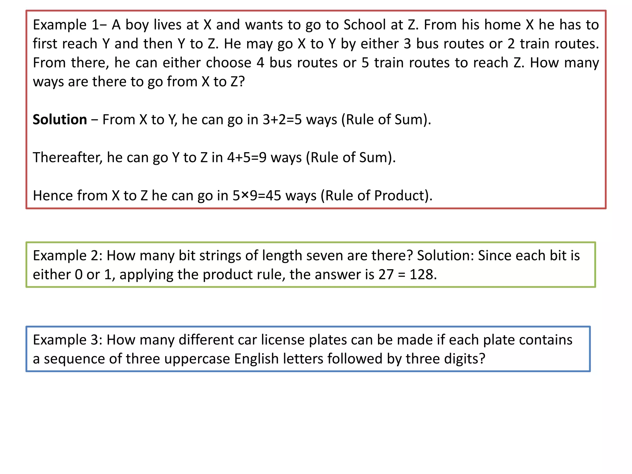 Example 1− A boy lives at X and wants to go to School at Z. From his home X he has to
first reach Y and then Y to Z. He may go X to Y by either 3 bus routes or 2 train routes.
From there, he can either choose 4 bus routes or 5 train routes to reach Z. How many
ways are there to go from X to Z?
Solution − From X to Y, he can go in 3+2=5 ways (Rule of Sum).
Thereafter, he can go Y to Z in 4+5=9 ways (Rule of Sum).
Hence from X to Z he can go in 5×9=45 ways (Rule of Product).
Example 2: How many bit strings of length seven are there? Solution: Since each bit is
either 0 or 1, applying the product rule, the answer is 27 = 128.
Example 3: How many different car license plates can be made if each plate contains
a sequence of three uppercase English letters followed by three digits?
 