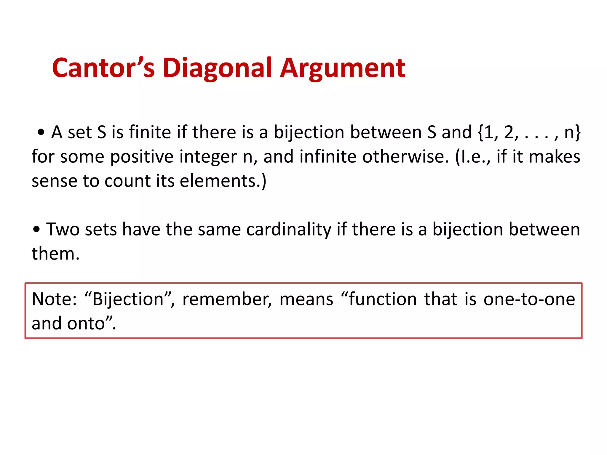 • A set S is finite if there is a bijection between S and {1, 2, . . . , n}
for some positive integer n, and infinite otherwise. (I.e., if it makes
sense to count its elements.)
• Two sets have the same cardinality if there is a bijection between
them.
Cantor’s Diagonal Argument
Note: “Bijection”, remember, means “function that is one-to-one
and onto”.
 