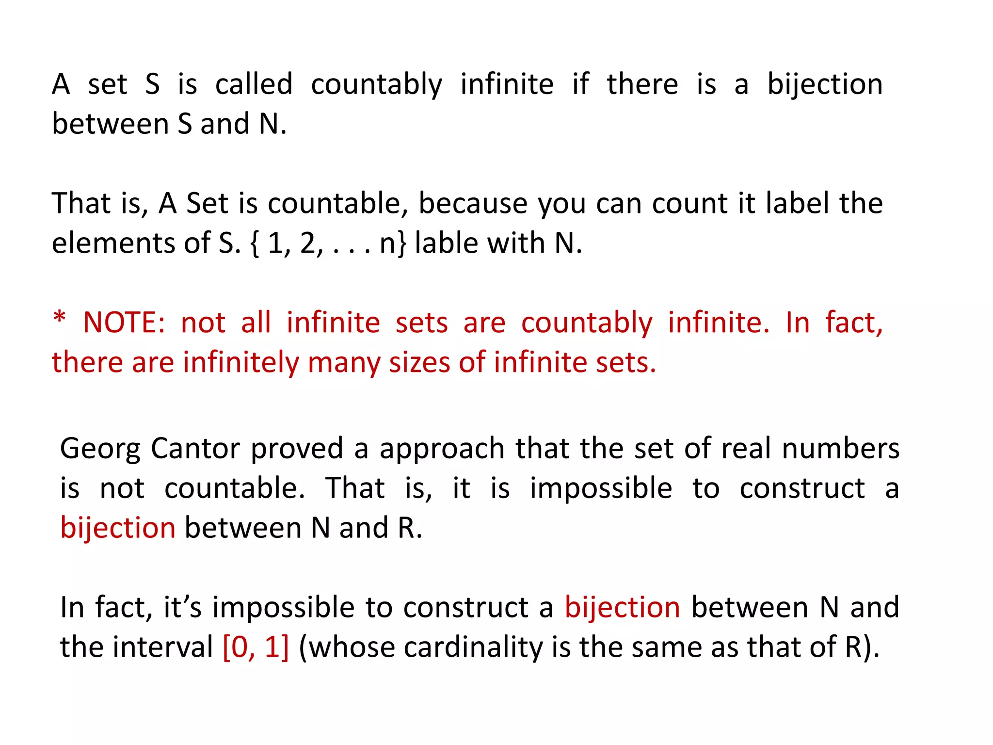 A set S is called countably infinite if there is a bijection
between S and N.
That is, A Set is countable, because you can count it label the
elements of S. { 1, 2, . . . n} lable with N.
* NOTE: not all infinite sets are countably infinite. In fact,
there are infinitely many sizes of infinite sets.
Georg Cantor proved a approach that the set of real numbers
is not countable. That is, it is impossible to construct a
bijection between N and R.
In fact, it’s impossible to construct a bijection between N and
the interval [0, 1] (whose cardinality is the same as that of R).
 
