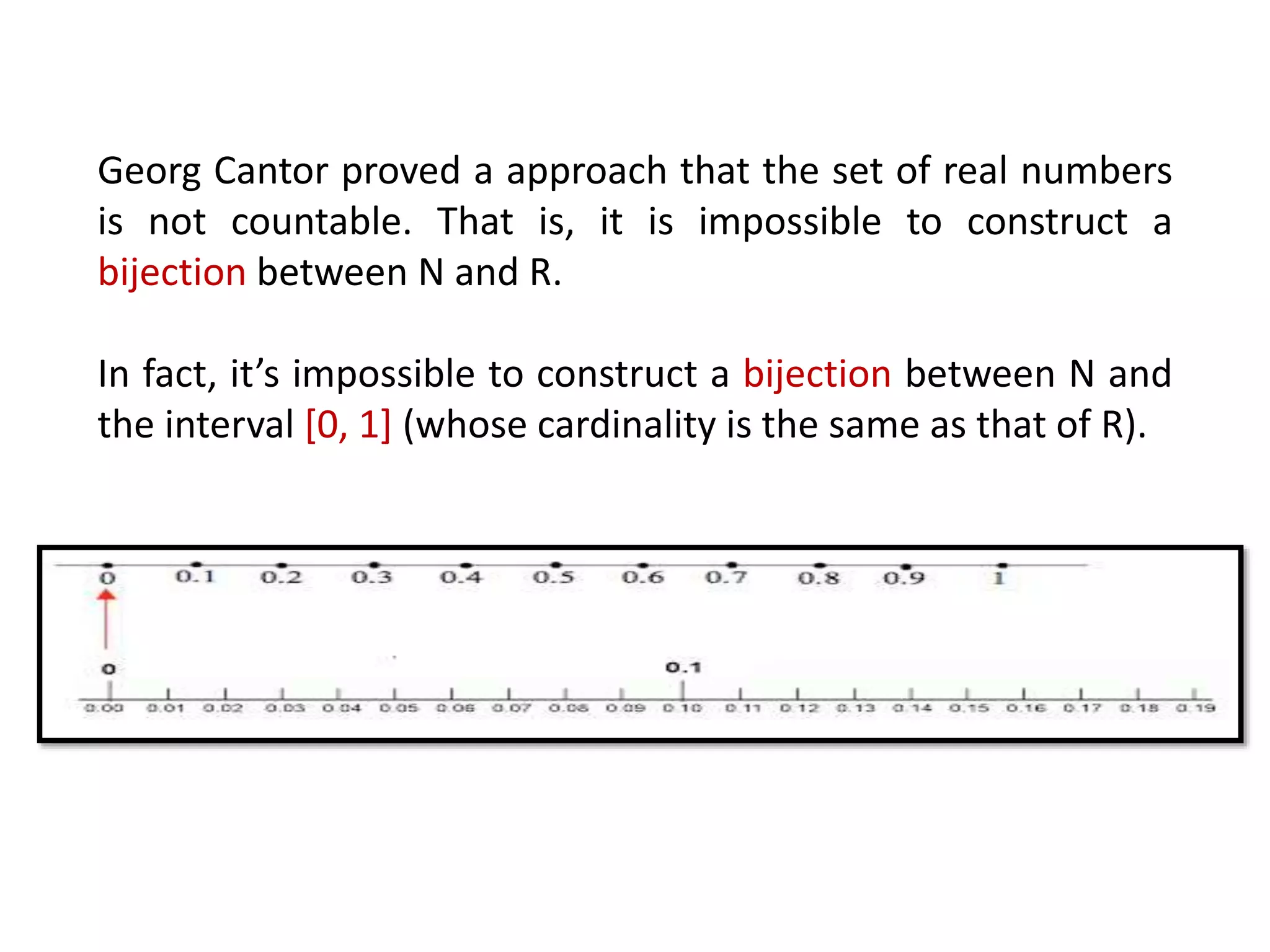 Georg Cantor proved a approach that the set of real numbers
is not countable. That is, it is impossible to construct a
bijection between N and R.
In fact, it’s impossible to construct a bijection between N and
the interval [0, 1] (whose cardinality is the same as that of R).
 