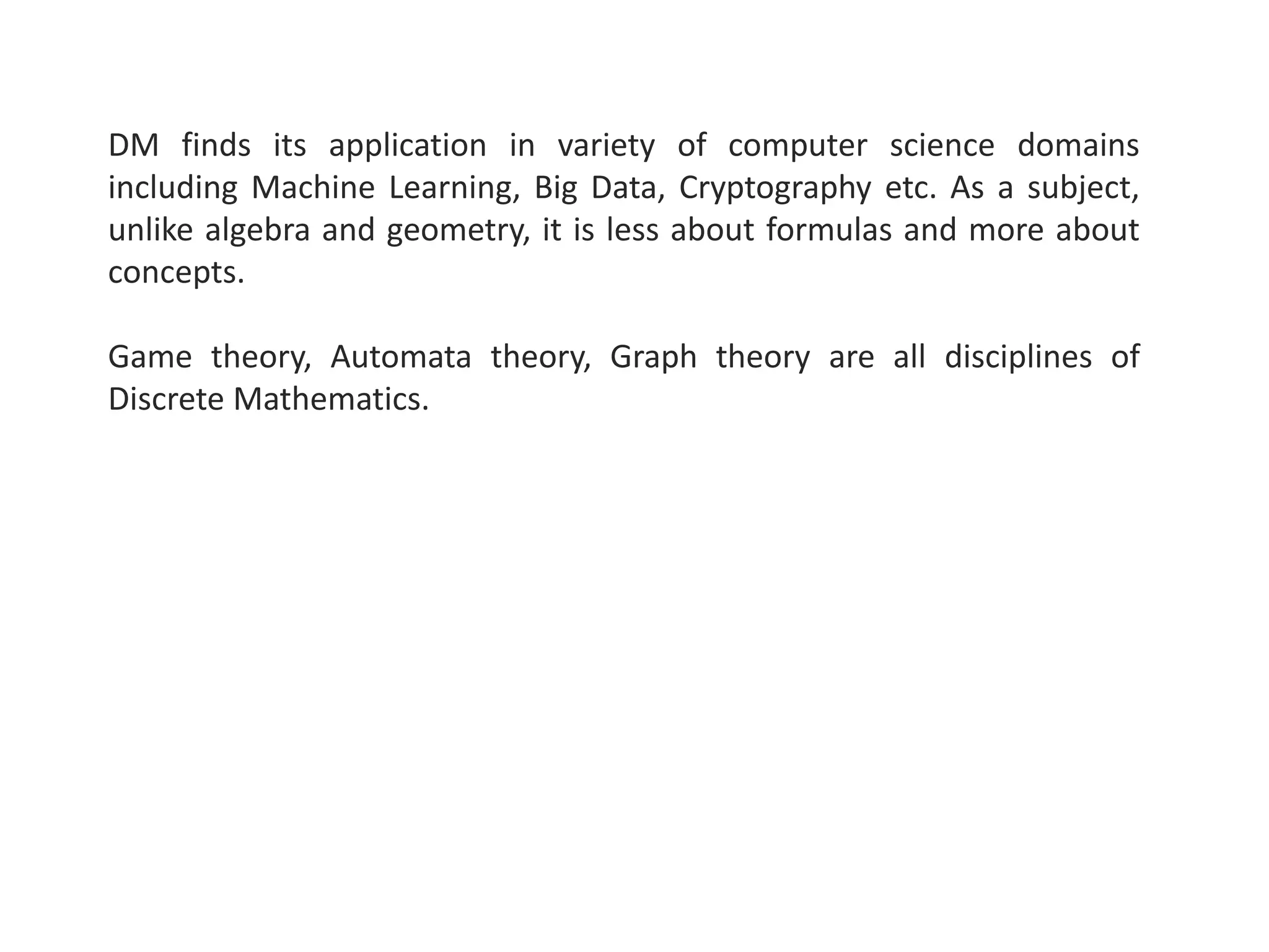 DM finds its application in variety of computer science domains
including Machine Learning, Big Data, Cryptography etc. As a subject,
unlike algebra and geometry, it is less about formulas and more about
concepts.
Game theory, Automata theory, Graph theory are all disciplines of
Discrete Mathematics.
 