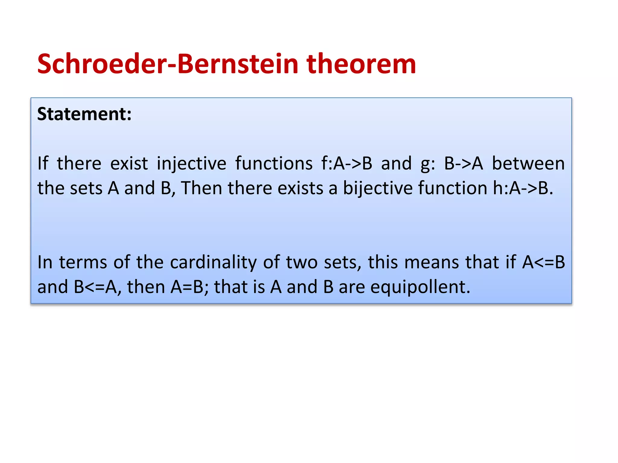 Statement:
If there exist injective functions f:A->B and g: B->A between
the sets A and B, Then there exists a bijective function h:A->B.
In terms of the cardinality of two sets, this means that if A<=B
and B<=A, then A=B; that is A and B are equipollent.
Schroeder-Bernstein theorem
 