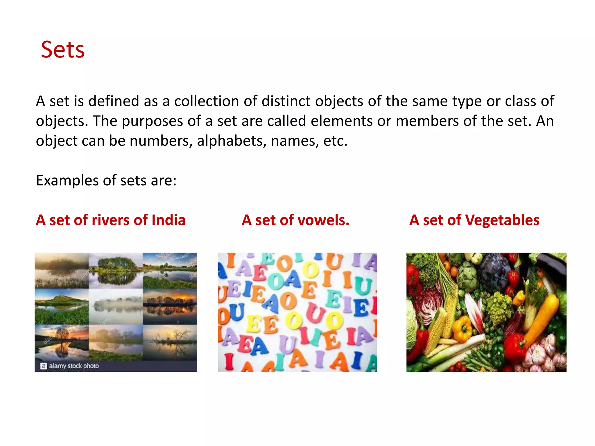 A set is defined as a collection of distinct objects of the same type or class of
objects. The purposes of a set are called elements or members of the set. An
object can be numbers, alphabets, names, etc.
Examples of sets are:
A set of rivers of India A set of vowels. A set of Vegetables
Sets
 