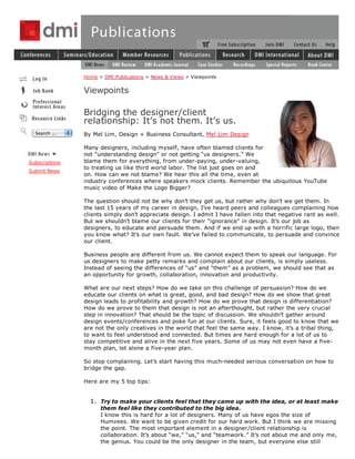 Home > DMI Publications > News & Views > Viewpoints


                Viewpoints

                Bridging the designer/client
                relationship: It’s not them. It’s us.
  Search ...    By Mel Lim, Design + Business Consultant, Mel Lim Design

                Many designers, including myself, have often blamed clients for
                not “understanding design” or not getting “us designers.” We
Subscriptions   blame them for everything, from under-paying, under-valuing,
                to treating us like third world labor. The list just goes on and
Submit News
                on. How can we not blame? We hear this all the time, even at
                industry conferences where speakers mock clients. Remember the ubiquitous YouTube
                music video of Make the Logo Bigger?

                The question should not be why don’t they get us, but rather why don’t we get them. In
                the last 15 years of my career in design, I’ve heard peers and colleagues complaining how
                clients simply don’t appreciate design. I admit I have fallen into that negative rant as well.
                But we shouldn’t blame our clients for their “ignorance” in design. It’s our job as
                designers, to educate and persuade them. And if we end up with a horrific large logo, then
                you know what? It’s our own fault. We’ve failed to communicate, to persuade and convince
                our client.

                Business people are different from us. We cannot expect them to speak our language. For
                us designers to make petty remarks and complain about our clients, is simply useless.
                Instead of seeing the differences of “us” and “them” as a problem, we should see that as
                an opportunity for growth, collaboration, innovation and productivity.

                What are our next steps? How do we take on this challenge of persuasion? How do we
                educate our clients on what is great, good, and bad design? How do we show that great
                design leads to profitability and growth? How do we prove that design is differentiation?
                How do we prove to them that design is not an afterthought, but rather the very crucial
                step in innovation? That should be the topic of discussion. We shouldn’t gather around
                design events/conferences and poke fun at our clients. Sure, it feels good to know that we
                are not the only creatives in the world that feel the same way. I know, it’s a tribal thing,
                to want to feel understood and connected. But times are hard enough for a lot of us to
                stay competitive and alive in the next five years. Some of us may not even have a five-
                month plan, let alone a five-year plan.

                So stop complaining. Let’s start having this much-needed serious conversation on how to
                bridge the gap.

                Here are my 5 top tips:


                  1. Try to make your clients feel that they came up with the idea, or at least make
                      them feel like they contributed to the big idea.
                      I know this is hard for a lot of designers. Many of us have egos the size of
                      Humvees. We want to be given credit for our hard work. But I think we are missing
                      the point. The most important element in a designer/client relationship is
                      collaboration. It’s about “we,” “us,” and “teamwork.” It’s not about me and only me,
                      the genius. You could be the only designer in the team, but everyone else still
 