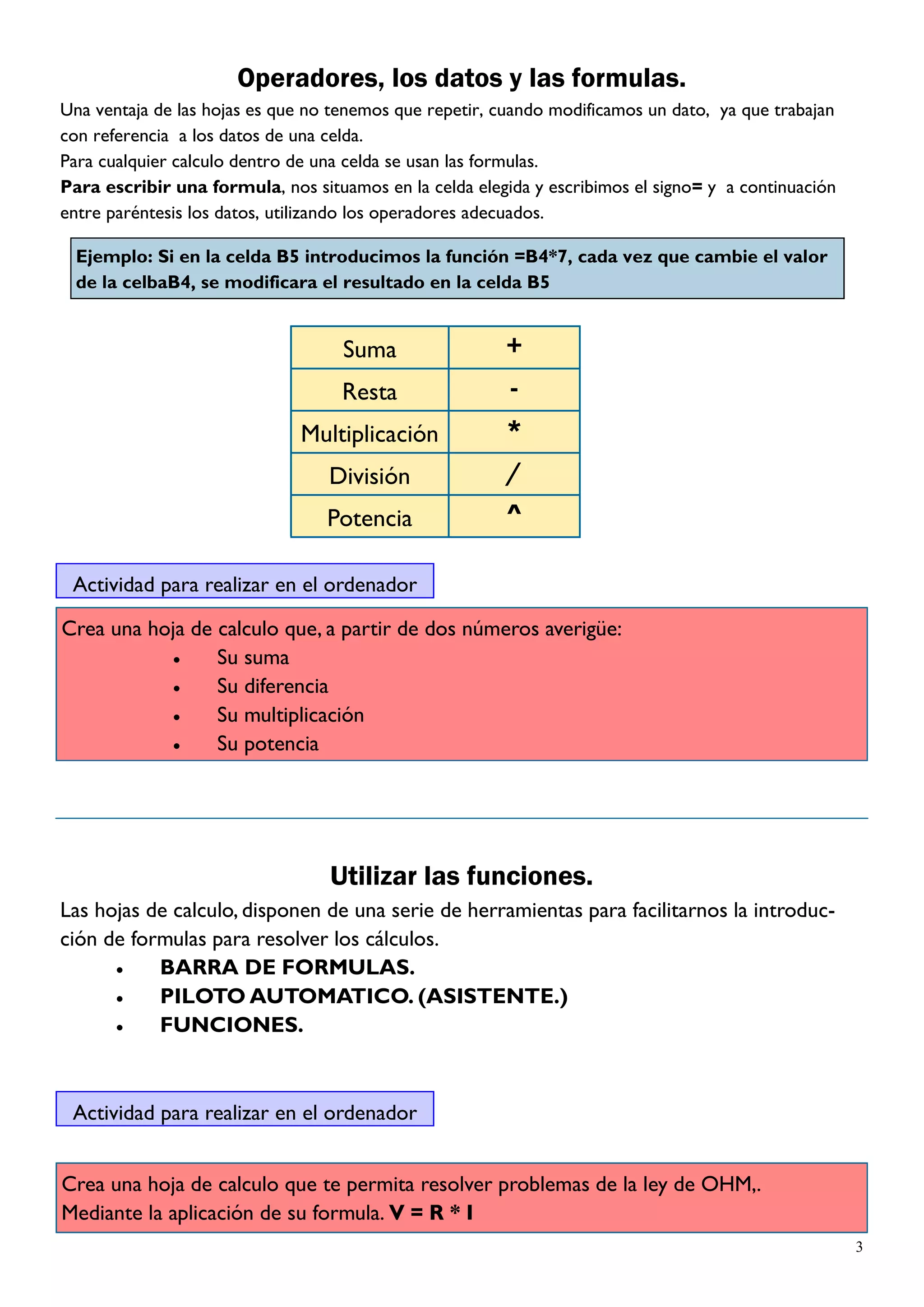Operadores, los datos y las formulas.
Una ventaja de las hojas es que no tenemos que repetir, cuando modificamos un dato, ya que trabajan
con referencia a los datos de una celda.
Para cualquier calculo dentro de una celda se usan las formulas.
Para escribir una formula, nos situamos en la celda elegida y escribimos el signo= y a continuación
entre paréntesis los datos, utilizando los operadores adecuados.

  Ejemplo: Si en la celda B5 introducimos la función =B4*7, cada vez que cambie el valor
  de la celbaB4, se modificara el resultado en la celda B5


                                    Suma                +
                                   Resta                 -
                              Multiplicación            *
                                  División              /
                                  Potencia               ^

 Actividad para realizar en el ordenador

Crea una hoja de calculo que, a partir de dos números averigüe:
                 Su suma
                 Su diferencia
                 Su multiplicación
                 Su potencia




                                  Utilizar las funciones.
Las hojas de calculo, disponen de una serie de herramientas para facilitarnos la introduc-
ción de formulas para resolver los cálculos.
           BARRA DE FORMULAS.
           PILOTO AUTOMATICO. (ASISTENTE.)
           FUNCIONES.



 Actividad para realizar en el ordenador


Crea una hoja de calculo que te permita resolver problemas de la ley de OHM,.
Mediante la aplicación de su formula. V = R * I
                                                                                                      3
 