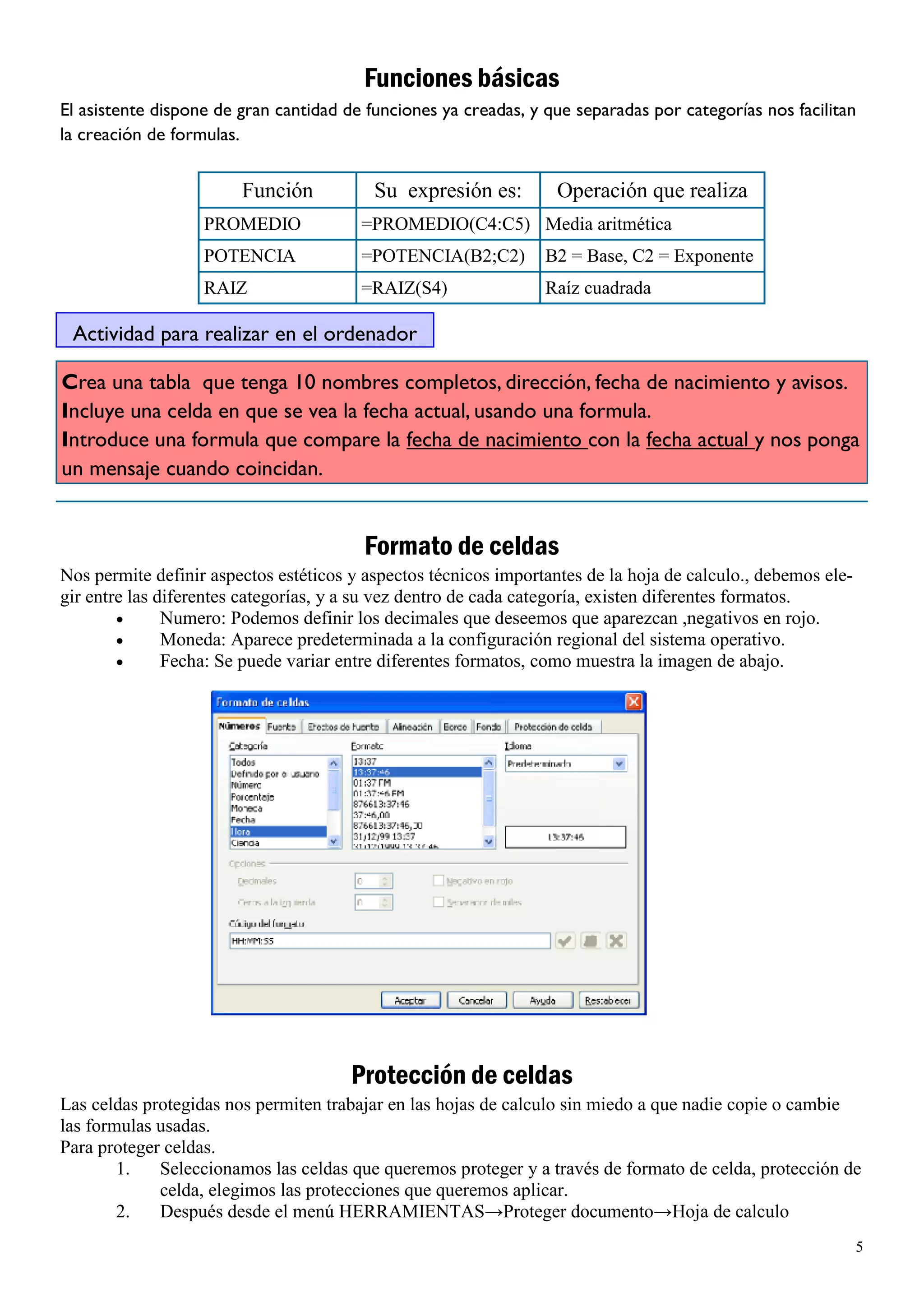 Funciones básicas
El asistente dispone de gran cantidad de funciones ya creadas, y que separadas por categorías nos facilitan
la creación de formulas.


                        Función           Su expresión es:         Operación que realiza
                   PROMEDIO             =PROMEDIO(C4:C5) Media aritmética
                   POTENCIA             =POTENCIA(B2;C2)         B2 = Base, C2 = Exponente
                   RAIZ                 =RAIZ(S4)                Raíz cuadrada

 Actividad para realizar en el ordenador

Crea una tabla que tenga 10 nombres completos, dirección, fecha de nacimiento y avisos.
Incluye una celda en que se vea la fecha actual, usando una formula.
Introduce una formula que compare la fecha de nacimiento con la fecha actual y nos ponga
un mensaje cuando coincidan.


                                         Formato de celdas
Nos permite definir aspectos estéticos y aspectos técnicos importantes de la hoja de calculo., debemos ele-
gir entre las diferentes categorías, y a su vez dentro de cada categoría, existen diferentes formatos.
               Numero: Podemos definir los decimales que deseemos que aparezcan ,negativos en rojo.
               Moneda: Aparece predeterminada a la configuración regional del sistema operativo.
               Fecha: Se puede variar entre diferentes formatos, como muestra la imagen de abajo.




                                       Protección de celdas
Las celdas protegidas nos permiten trabajar en las hojas de calculo sin miedo a que nadie copie o cambie
las formulas usadas.
Para proteger celdas.
        1.   Seleccionamos las celdas que queremos proteger y a través de formato de celda, protección de
             celda, elegimos las protecciones que queremos aplicar.
        2.   Después desde el menú HERRAMIENTAS→Proteger documento→Hoja de calculo
                                                                                                              5
 