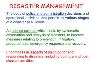 DISASTER MANAGEMENT 
The body of policy and administration decisions and 
operational activities that pertain to various stages 
of a disaster at all levels. 
An applied science which seek, by systematic 
observation and analysis of disasters, to improve 
measures relating to prevention, mitigation, 
preparedness, emergency response and recovery. 
Encompass all aspects of planning for and 
responding to disasters, including both pre and post 
disaster activities. 
 