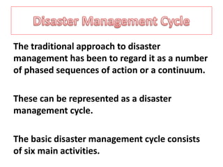 The traditional approach to disaster 
management has been to regard it as a number 
of phased sequences of action or a continuum. 
These can be represented as a disaster 
management cycle. 
The basic disaster management cycle consists 
of six main activities. 
 