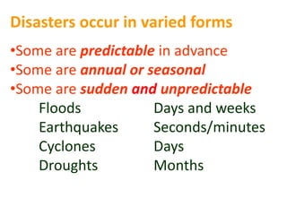 Disasters occur in varied forms 
•Some are predictable in advance 
•Some are annual or seasonal 
•Some are sudden and unpredictable 
Floods Days and weeks 
Earthquakes Seconds/minutes 
Cyclones Days 
Droughts Months 
 
