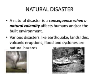 NATURAL DISASTER 
• A natural disaster is a consequence when a 
natural calamity affects humans and/or the 
built environment. 
• Various disasters like earthquake, landslides, 
volcanic eruptions, flood and cyclones are 
natural hazards 
 