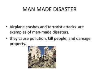 MAN MADE DISASTER 
• Airplane crashes and terrorist attacks are 
examples of man-made disasters. 
• they cause pollution, kill people, and damage 
property. 
 
