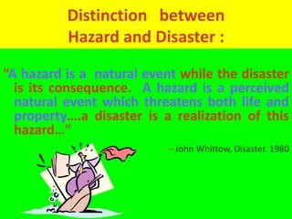 Distinction between 
Hazard and Disaster : 
“A hazard is a natural event while the disaster 
is its consequence. A hazard is a perceived 
natural event which threatens both life and 
property….a disaster is a realization of this 
hazard…” 
– John Whittow, Disaster. 1980 
 