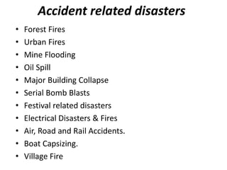 Accident related disasters 
• Forest Fires 
• Urban Fires 
• Mine Flooding 
• Oil Spill 
• Major Building Collapse 
• Serial Bomb Blasts 
• Festival related disasters 
• Electrical Disasters & Fires 
• Air, Road and Rail Accidents. 
• Boat Capsizing. 
• Village Fire 
 