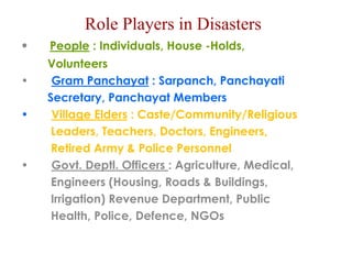Role Players in Disasters 
• People : Individuals, House -Holds, 
Volunteers 
• Gram Panchayat : Sarpanch, Panchayati 
Secretary, Panchayat Members 
• Village Elders : Caste/Community/Religious 
Leaders, Teachers, Doctors, Engineers, 
Retired Army & Police Personnel 
• Govt. Deptl. Officers : Agriculture, Medical, 
Engineers (Housing, Roads & Buildings, 
Irrigation) Revenue Department, Public 
Health, Police, Defence, NGOs 
 