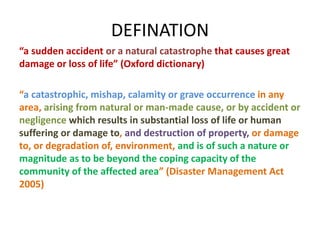 DEFINATION 
“a sudden accident or a natural catastrophe that causes great 
damage or loss of life” (Oxford dictionary) 
“a catastrophic, mishap, calamity or grave occurrence in any 
area, arising from natural or man-made cause, or by accident or 
negligence which results in substantial loss of life or human 
suffering or damage to, and destruction of property, or damage 
to, or degradation of, environment, and is of such a nature or 
magnitude as to be beyond the coping capacity of the 
community of the affected area” (Disaster Management Act 
2005) 
 