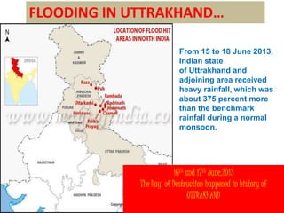 FLOODING IN UTTRAKHAND… 
From 15 to 18 June 2013, 
Indian state 
of Uttrakhand and 
adjoining area received 
heavy rainfall, which was 
about 375 percent more 
than the benchmark 
rainfall during a normal 
monsoon. 
16th and 17th June,2013 
The Day of Destruction happened in history of 
UTTRAKHAND 
 