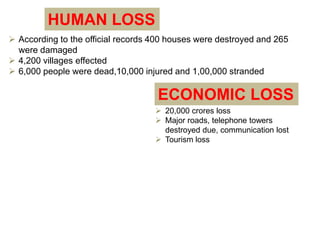 HUMAN LOSS 
 According to the official records 400 houses were destroyed and 265 
were damaged 
 4,200 villages effected 
 6,000 people were dead,10,000 injured and 1,00,000 stranded 
ECONOMIC LOSS 
 20,000 crores loss 
 Major roads, telephone towers 
destroyed due, communication lost 
 Tourism loss 
 