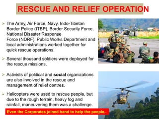 RESCUE AND RELIEF OPERATION 
 The Army, Air Force, Navy, Indo-Tibetan 
Border Police (ITBP), Border Security Force, 
National Disaster Response 
Force (NDRF), Public Works Department and 
local administrations worked together for 
quick rescue operations. 
 Several thousand soldiers were deployed for 
the rescue missions. 
 Activists of political and social organizations 
are also involved in the rescue and 
management of relief centres. 
 Helicopters were used to rescue people, but 
due to the rough terrain, heavy fog and 
rainfall, maneuvering them was a challenge. 
Even the Corporates joined hand to help the people.. 
 