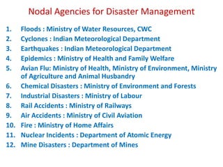 Nodal Agencies for Disaster Management 
1. Floods : Ministry of Water Resources, CWC 
2. Cyclones : Indian Meteorological Department 
3. Earthquakes : Indian Meteorological Department 
4. Epidemics : Ministry of Health and Family Welfare 
5. Avian Flu: Ministry of Health, Ministry of Environment, Ministry 
of Agriculture and Animal Husbandry 
6. Chemical Disasters : Ministry of Environment and Forests 
7. Industrial Disasters : Ministry of Labour 
8. Rail Accidents : Ministry of Railways 
9. Air Accidents : Ministry of Civil Aviation 
10. Fire : Ministry of Home Affairs 
11. Nuclear Incidents : Department of Atomic Energy 
12. Mine Disasters : Department of Mines 
 