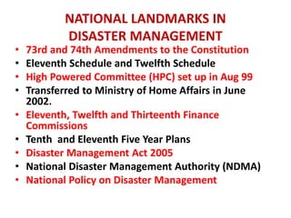 NATIONAL LANDMARKS IN 
DISASTER MANAGEMENT 
• 73rd and 74th Amendments to the Constitution 
• Eleventh Schedule and Twelfth Schedule 
• High Powered Committee (HPC) set up in Aug 99 
• Transferred to Ministry of Home Affairs in June 
2002. 
• Eleventh, Twelfth and Thirteenth Finance 
Commissions 
• Tenth and Eleventh Five Year Plans 
• Disaster Management Act 2005 
• National Disaster Management Authority (NDMA) 
• National Policy on Disaster Management 
 