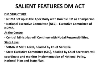 SALIENT FEATURES DM ACT 
DM STRUCTURE 
• NDMA set up as the Apex Body with Hon’ble PM as Chairperson. 
• National Executive Committee (NEC) - Executive Committee of 
NDMA. 
At the Centre 
• Central Ministries will Continue with Nodal Responsibilities. 
State Level 
• SDMA at State Level, headed by Chief Minister. 
• State Executive Committee (SEC), headed by Chief Secretary, will 
coordinate and monitor implementation of National Policy, 
National Plan and State Plan. 
 