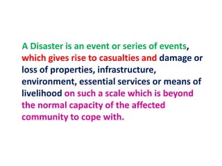 A Disaster is an event or series of events, 
which gives rise to casualties and damage or 
loss of properties, infrastructure, 
environment, essential services or means of 
livelihood on such a scale which is beyond 
the normal capacity of the affected 
community to cope with. 
 
