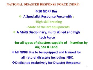 10 NDRF Bns 
 A Specialist Response Force with : 
-High skill training 
-State of the art equipments 
 A Multi Disciplinary, multi skilled and high 
tech Force 
-for all types of disasters capable of insertion by 
Air, Sea & Land 
All NDRF Bns to be equipped and trained for 
all natural disasters including NBC. 
Dedicated exclusively for Disaster Response 
52 
NATIONAL DISASTER RESPONSE FORCE (NDRF) 
 
