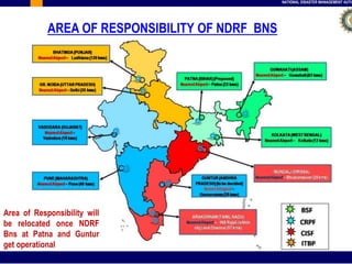 NATIONAL DISASTER MANAGEMENT AUTHORITY 
AREA OF RESPONSIBILITY OF NDRF BNS 
Area of Responsibility will 
be relocated once NDRF 
Bns at Patna and Guntur 
get operational 
 