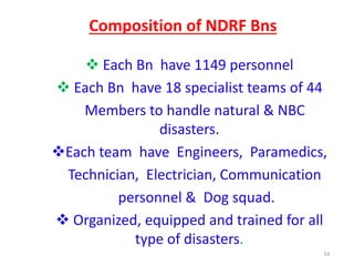 Composition of NDRF Bns 
 Each Bn have 1149 personnel 
 Each Bn have 18 specialist teams of 44 
Members to handle natural & NBC 
disasters. 
Each team have Engineers, Paramedics, 
Technician, Electrician, Communication 
personnel & Dog squad. 
 Organized, equipped and trained for all 
type of disasters. 
54 
 