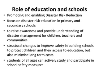 Role of education and schools 
• Promoting and enabling Disaster Risk Reduction 
• focus on disaster risk education in primary and 
secondary schools 
• to raise awareness and provide understanding of 
disaster management for children, teachers and 
communities. 
• structural changes to improve safety in building schools 
to protect children and their access to education, but 
also minimise long term costs. 
• students of all ages can actively study and participate in 
school safety measures 
 