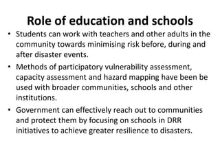 Role of education and schools 
• Students can work with teachers and other adults in the 
community towards minimising risk before, during and 
after disaster events. 
• Methods of participatory vulnerability assessment, 
capacity assessment and hazard mapping have been be 
used with broader communities, schools and other 
institutions. 
• Government can effectively reach out to communities 
and protect them by focusing on schools in DRR 
initiatives to achieve greater resilience to disasters. 
 