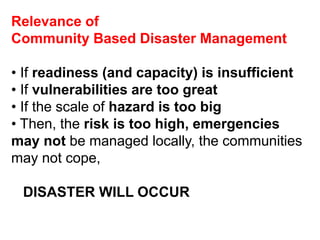Relevance of 
Community Based Disaster Management 
• If readiness (and capacity) is insufficient 
• If vulnerabilities are too great 
• If the scale of hazard is too big 
• Then, the risk is too high, emergencies 
may not be managed locally, the communities 
may not cope, 
DISASTER WILL OCCUR 
 