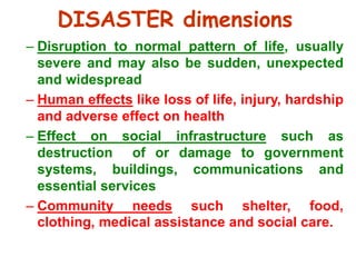 DISASTER dimensions 
– Disruption to normal pattern of life, usually 
severe and may also be sudden, unexpected 
and widespread 
– Human effects like loss of life, injury, hardship 
and adverse effect on health 
– Effect on social infrastructure such as 
destruction of or damage to government 
systems, buildings, communications and 
essential services 
– Community needs such shelter, food, 
clothing, medical assistance and social care. 
 