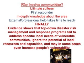 Ultimate sufferer 
First responder 
In-depth knowledge about the area 
External/professional help takes time to reach 
FINALLY 
Evidence shows that top-down disaster risk 
management and response programs fail to 
address specific local needs of vulnerable 
communities, ignore the potential of local 
resources and capacities, and may in some cases 
even increase people’s vulnerability. 
 