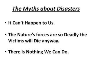 The Myths about Disasters 
• It Can’t Happen to Us. 
• The Nature’s forces are so Deadly the 
Victims will Die anyway. 
• There is Nothing We Can Do. 
 