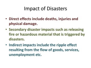 Impact of Disasters 
• Direct effects include deaths, injuries and 
physical damage. 
• Secondary disaster impacts such as releasing 
fire or hazardous material that is triggered by 
disasters. 
• Indirect impacts include the ripple effect 
resulting from the flow of goods, services, 
unemployment etc. 
 
